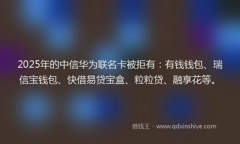 2025年的中信华为联名卡被拒有：有钱钱包、瑞信宝钱包、快借易贷宝盒、粒粒贷、融享花等。