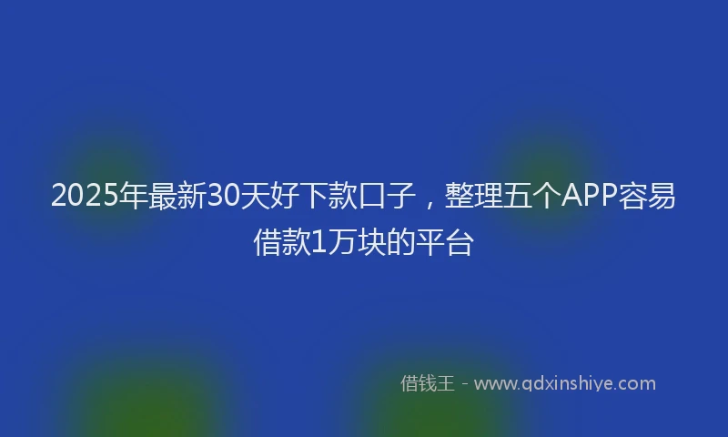 2025年最新30天好下款口子，整理五个APP容易借款1万块的平台
