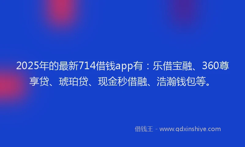 2025年的最新714借钱app有：乐借宝融、360尊享贷、琥珀贷、现金秒借融、浩瀚钱包等。
