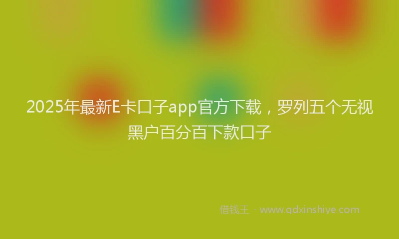 2025年最新E卡口子app官方下载，罗列五个无视黑户百分百下款口子