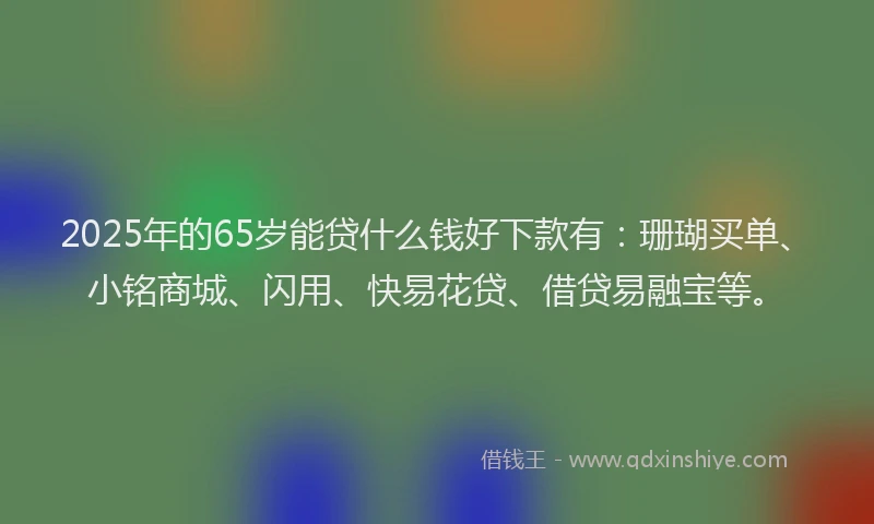 2025年的65岁能贷什么钱好下款有：珊瑚买单、小铭商城、闪用、快易花贷、借贷易融宝等。