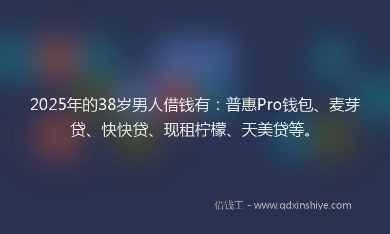 2025年的38岁男人借钱有：普惠Pro钱包、麦芽贷、快快贷、现租柠檬、天美贷等。