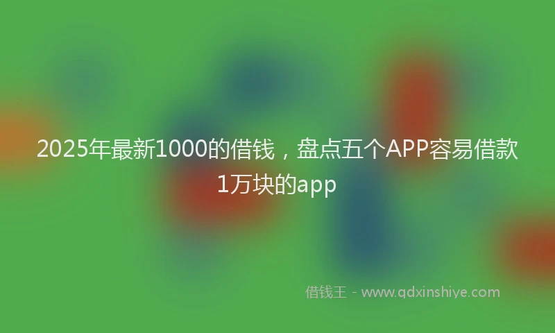 2025年最新1000的借钱，盘点五个APP容易借款1万块的app