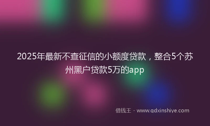 2025年最新不查征信的小额度贷款，整合5个苏州黑户贷款5万的app