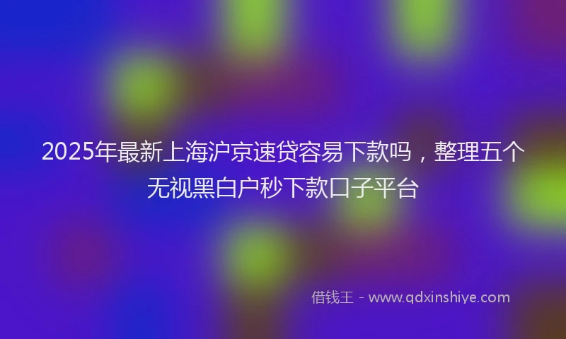 2025年最新上海沪京速贷容易下款吗，整理五个无视黑白户秒下款口子平台