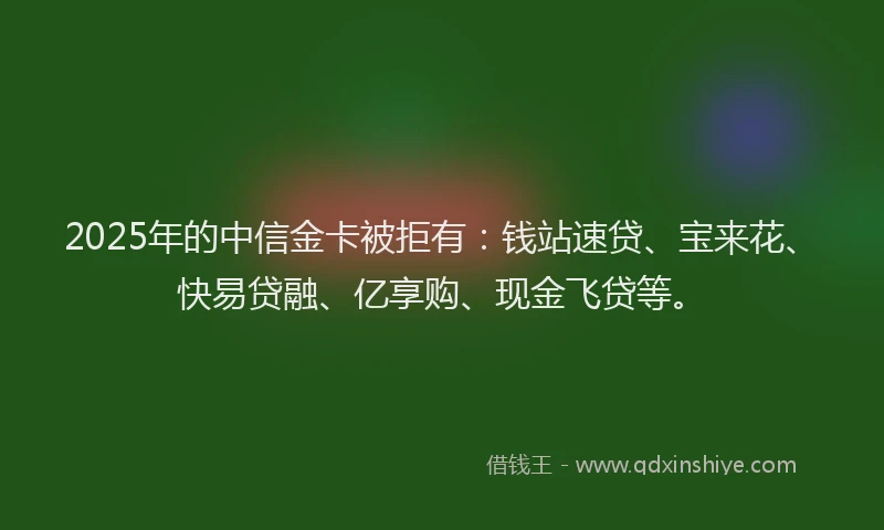 2025年的中信金卡被拒有：钱站速贷、宝来花、快易贷融、亿享购、现金飞贷等。