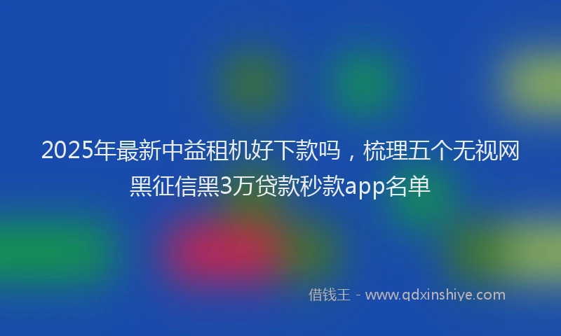 2025年最新中益租机好下款吗，梳理五个无视网黑征信黑3万贷款秒款app名单