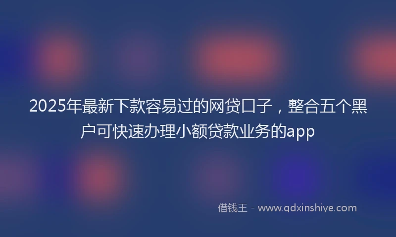 2025年最新下款容易过的网贷口子，整合五个黑户可快速办理小额贷款业务的app