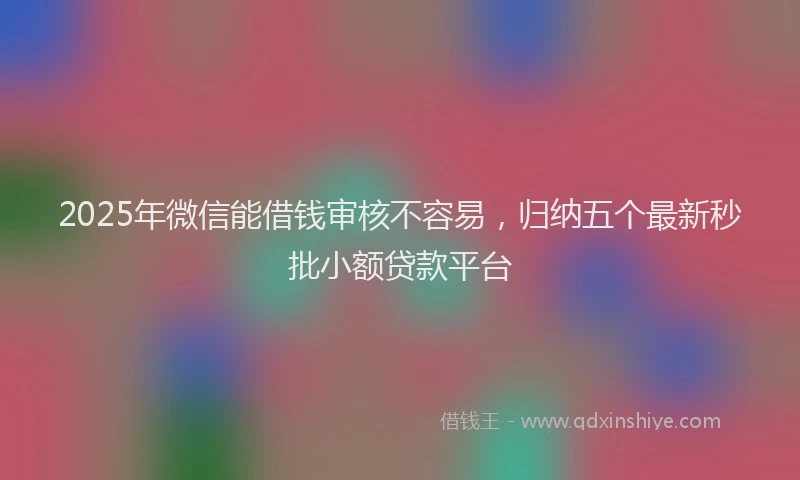 2025年微信能借钱审核不容易，归纳五个最新秒批小额贷款平台