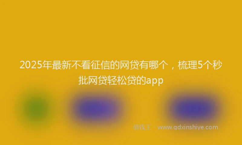 2025年最新不看征信的网贷有哪个，梳理5个秒批网贷轻松贷的app
