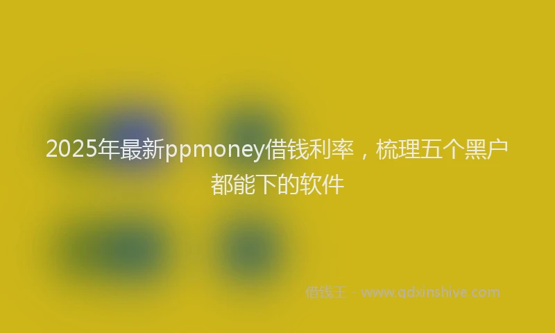 2025年最新ppmoney借钱利率，梳理五个黑户都能下的软件