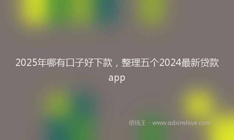 2025年哪有口子好下款，整理五个2024最新贷款app