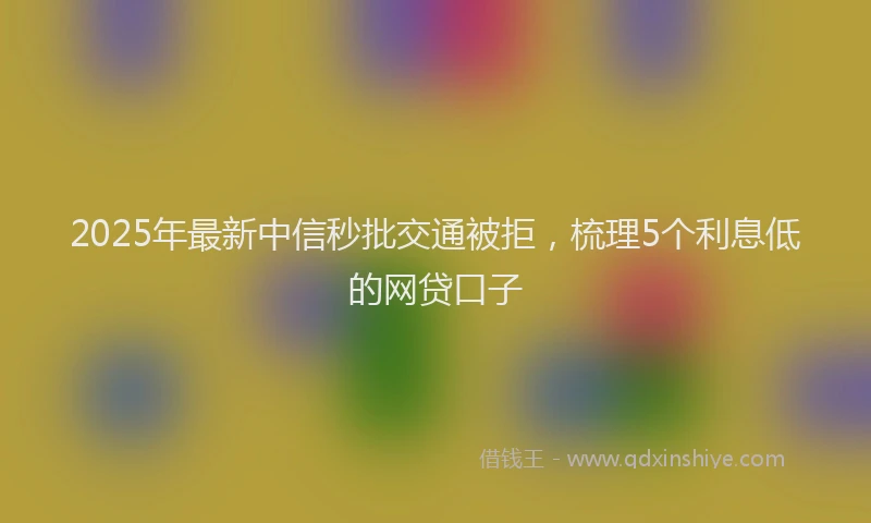 2025年最新中信秒批交通被拒，梳理5个利息低的网贷口子
