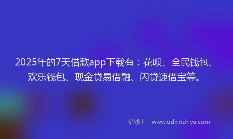 2025年的7天借款app下载有：花呗、全民钱包、欢乐钱包、现金贷易借融、闪贷速借宝等。