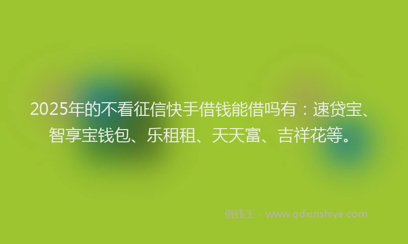 2025年的不看征信快手借钱能借吗有：速贷宝、智享宝钱包、乐租租、天天富、吉祥花等。