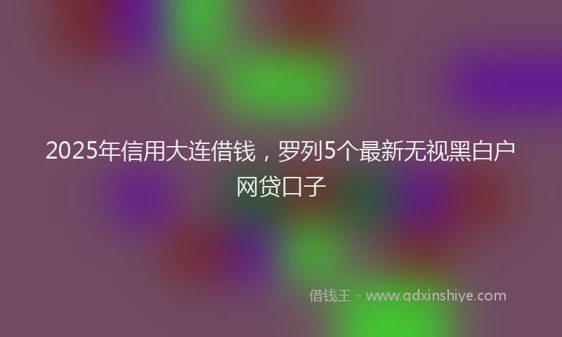 2025年信用大连借钱，罗列5个最新无视黑白户网贷口子