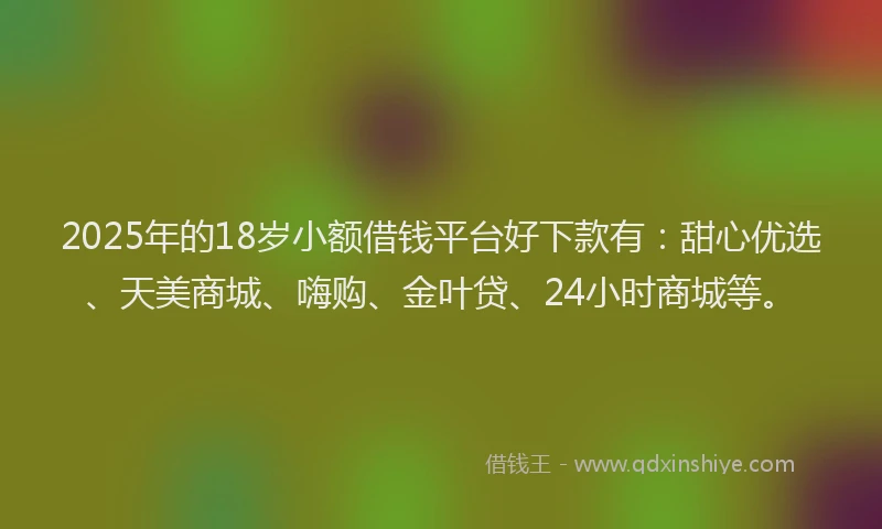 2025年的18岁小额借钱平台好下款有：甜心优选、天美商城、嗨购、金叶贷、24小时商城等。