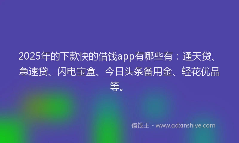 2025年的下款快的借钱app有哪些有：通天贷、急速贷、闪电宝盒、今日头条备用金、轻花优品等。