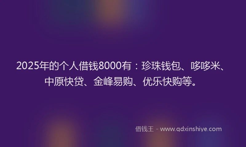 2025年的个人借钱8000有：珍珠钱包、哆哆米、中原快贷、金峰易购、优乐快购等。
