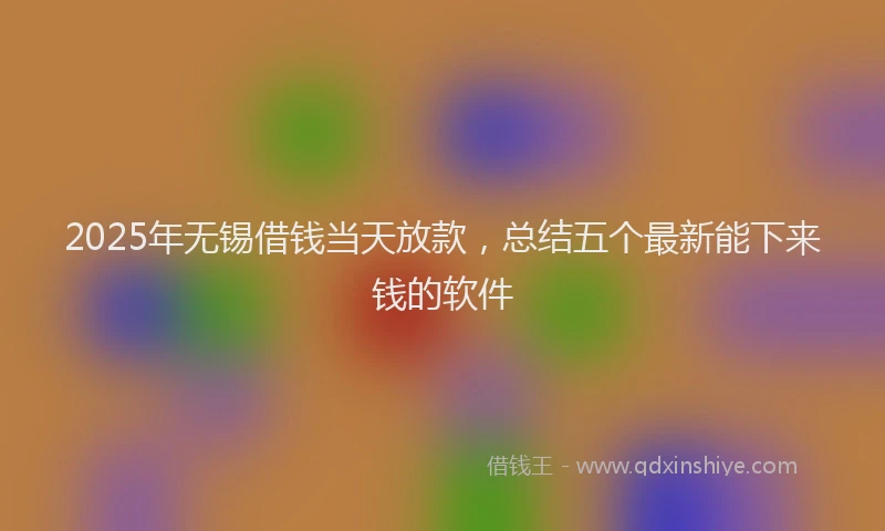 2025年无锡借钱当天放款，总结五个最新能下来钱的软件