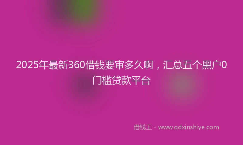 2025年最新360借钱要审多久啊，汇总五个黑户0门槛贷款平台