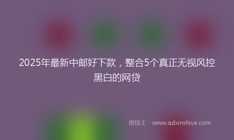 2025年最新中邮好下款，整合5个真正无视风控黑白的网贷