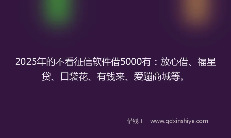 2025年的不看征信软件借5000有：放心借、福星贷、口袋花、有钱来、爱蹦商城等。