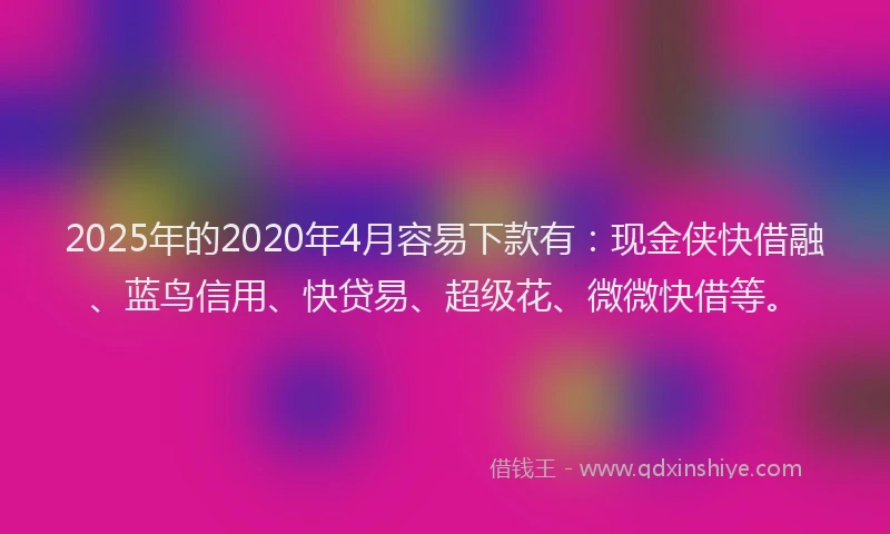 2025年的2020年4月容易下款有：现金侠快借融、蓝鸟信用、快贷易、超级花、微微快借等。