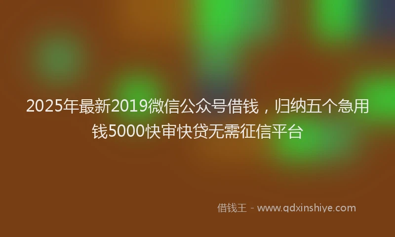2025年最新2019微信公众号借钱，归纳五个急用钱5000快审快贷无需征信平台
