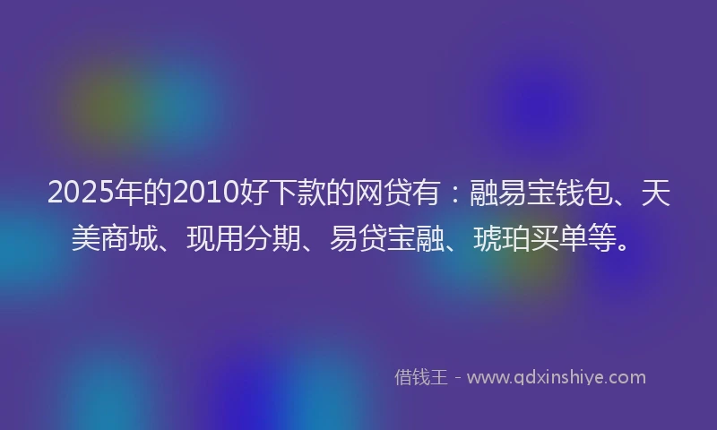 2025年的2010好下款的网贷有：融易宝钱包、天美商城、现用分期、易贷宝融、琥珀买单等。