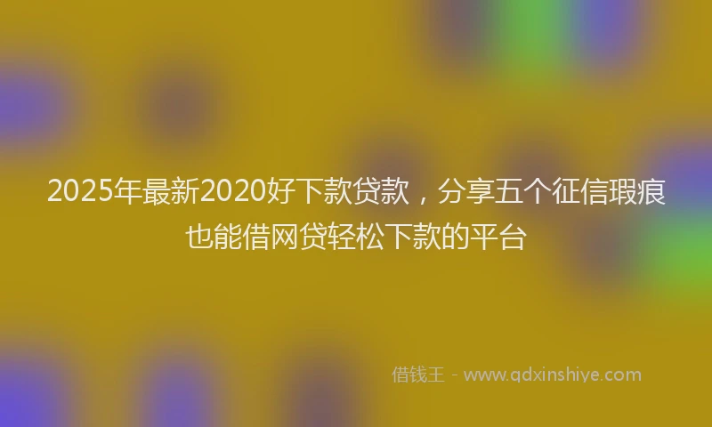 2025年最新2020好下款贷款，分享五个征信瑕疵也能借网贷轻松下款的平台