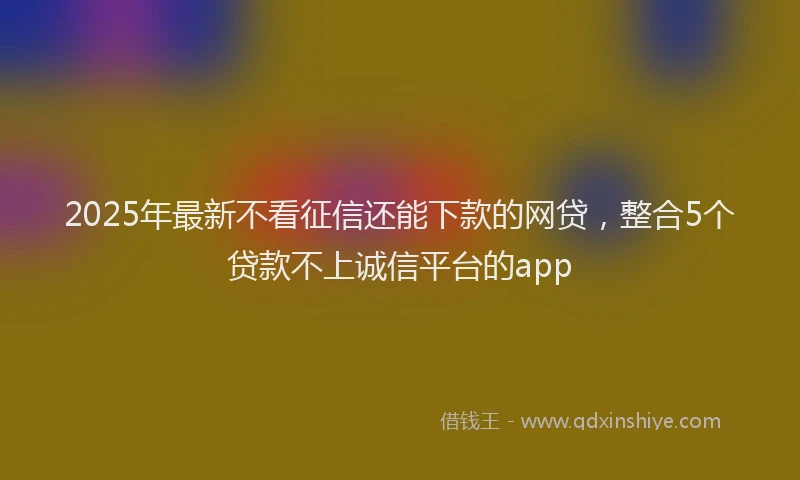 2025年最新不看征信还能下款的网贷，整合5个贷款不上诚信平台的app