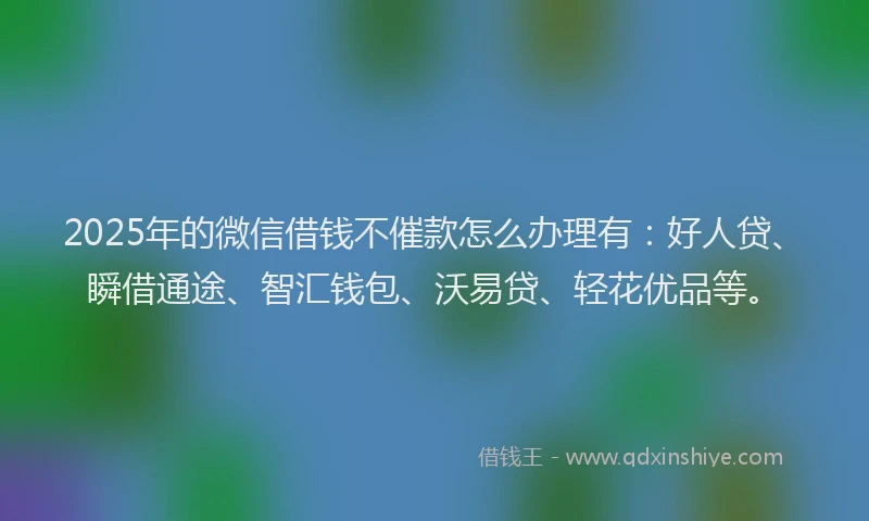 2025年的微信借钱不催款怎么办理有：好人贷、瞬借通途、智汇钱包、沃易贷、轻花优品等。