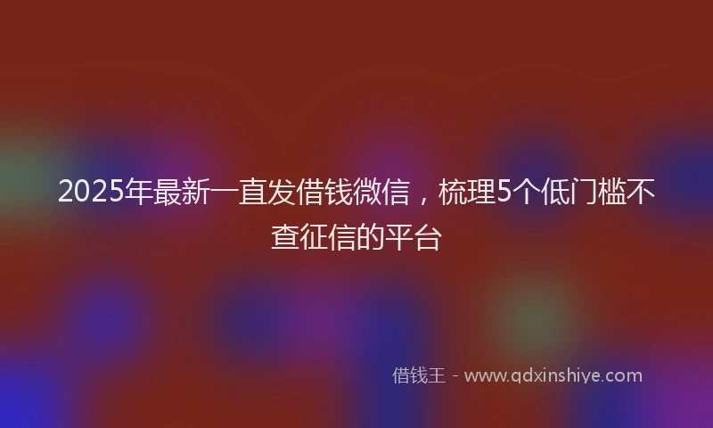 2025年最新一直发借钱微信，梳理5个低门槛不查征信的平台