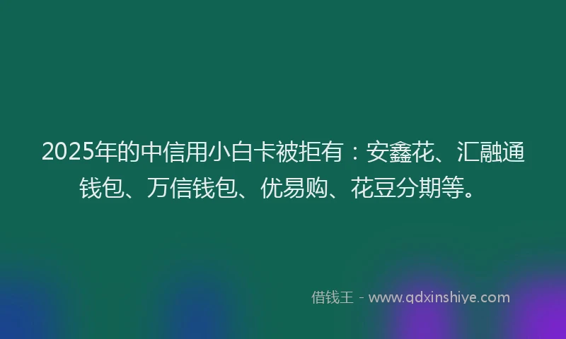 2025年的中信用小白卡被拒有：安鑫花、汇融通钱包、万信钱包、优易购、花豆分期等。