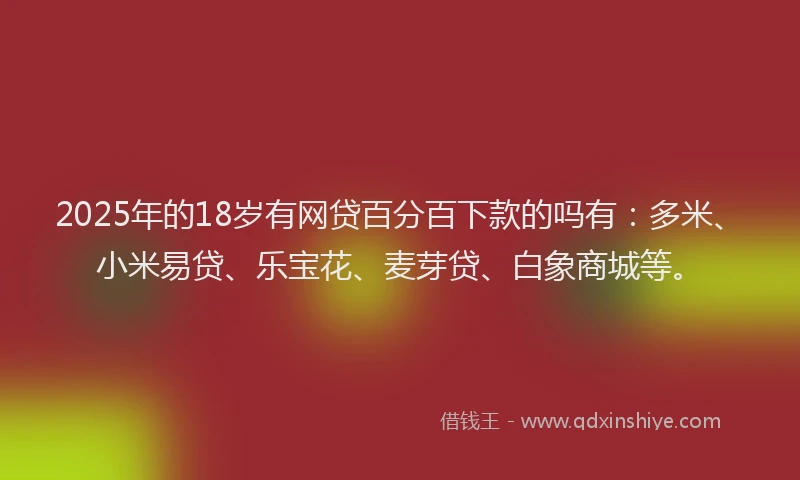 2025年的18岁有网贷百分百下款的吗有：多米、小米易贷、乐宝花、麦芽贷、白象商城等。