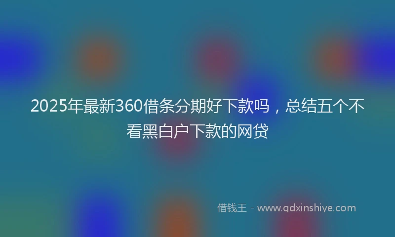 2025年最新360借条分期好下款吗，总结五个不看黑白户下款的网贷