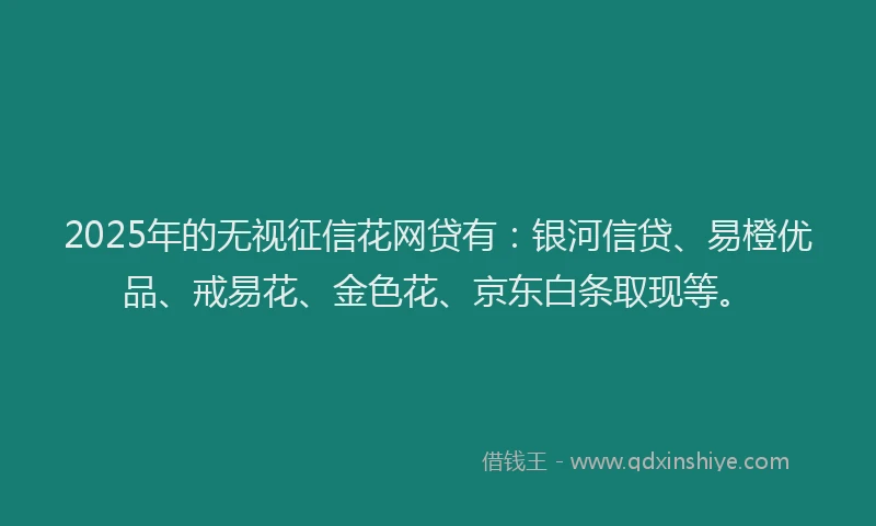 2025年的无视征信花网贷有：银河信贷、易橙优品、戒易花、金色花、京东白条取现等。