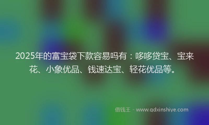 2025年的富宝袋下款容易吗有：哆哆贷宝、宝来花、小象优品、钱速达宝、轻花优品等。