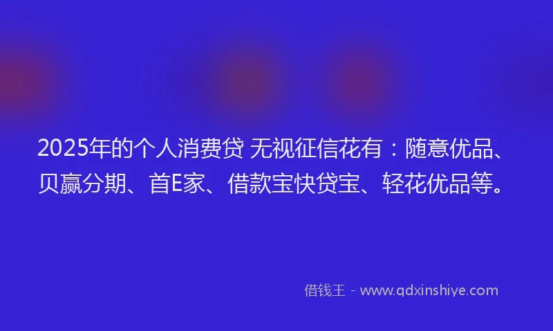 2025年的个人消费贷 无视征信花有：随意优品、贝赢分期、首E家、借款宝快贷宝、轻花优品等。