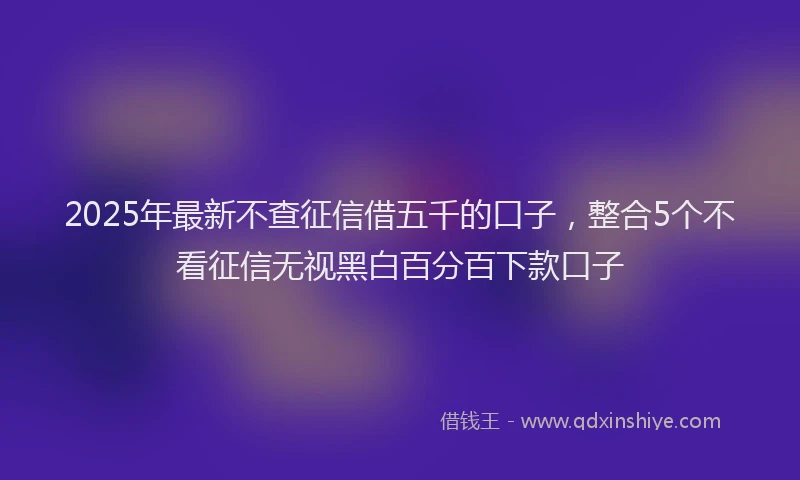 2025年最新不查征信借五千的口子，整合5个不看征信无视黑白百分百下款口子