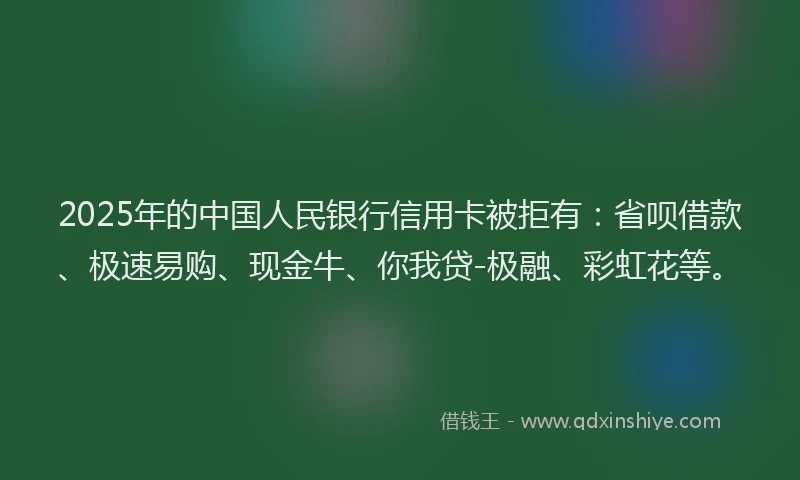 2025年的中国人民银行信用卡被拒有：省呗借款、极速易购、现金牛、你我贷-极融、彩虹花等。