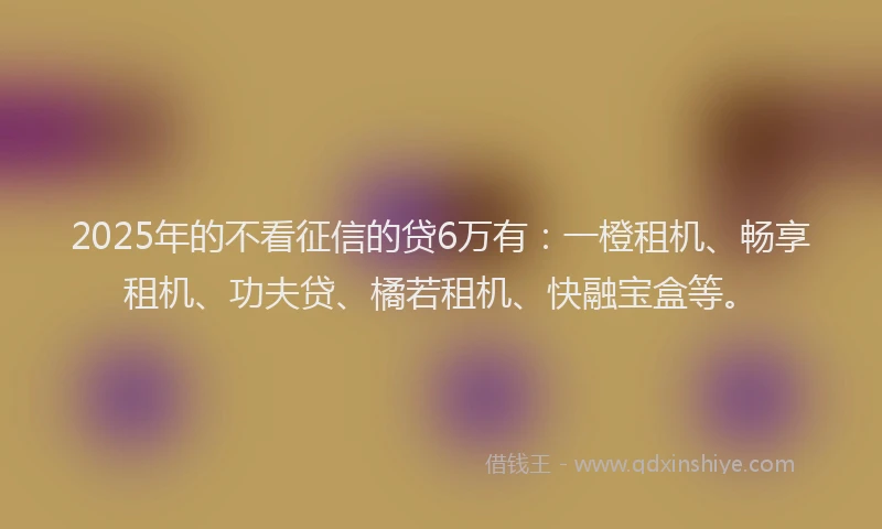 2025年的不看征信的贷6万有：一橙租机、畅享租机、功夫贷、橘若租机、快融宝盒等。
