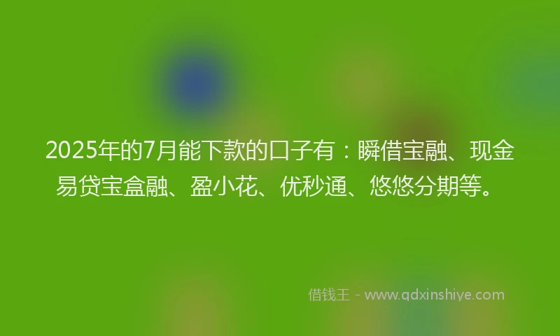 2025年的7月能下款的口子有：瞬借宝融、现金易贷宝盒融、盈小花、优秒通、悠悠分期等。