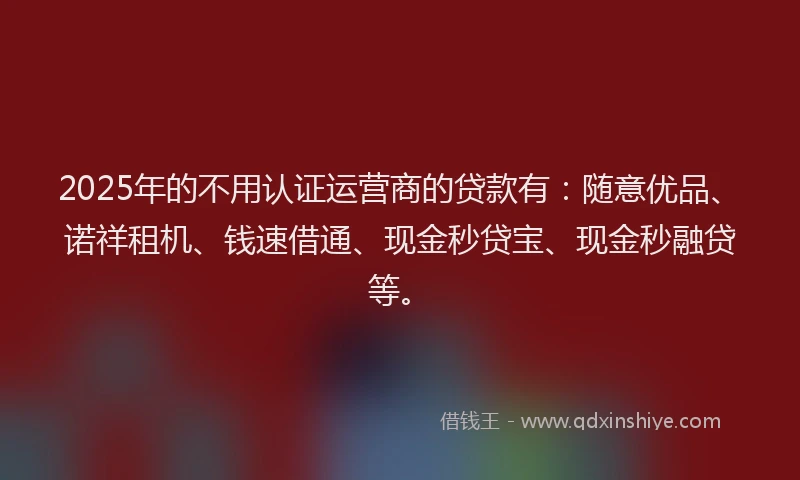 2025年的不用认证运营商的贷款有：随意优品、诺祥租机、钱速借通、现金秒贷宝、现金秒融贷等。
