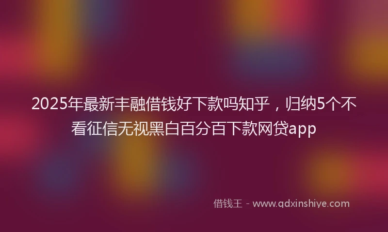 2025年最新丰融借钱好下款吗知乎，归纳5个不看征信无视黑白百分百下款网贷app