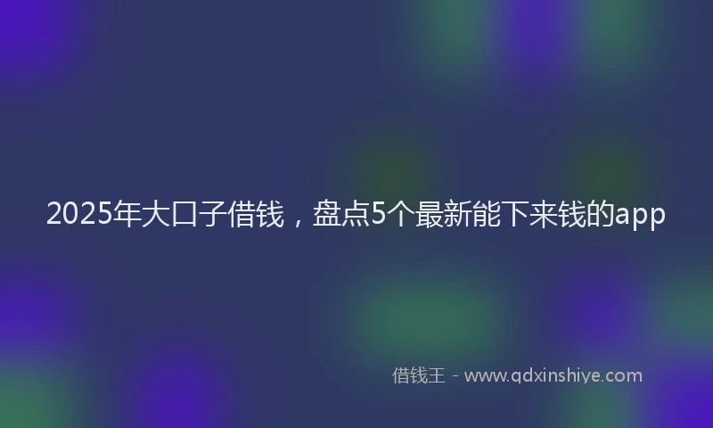 2025年大口子借钱，盘点5个最新能下来钱的app