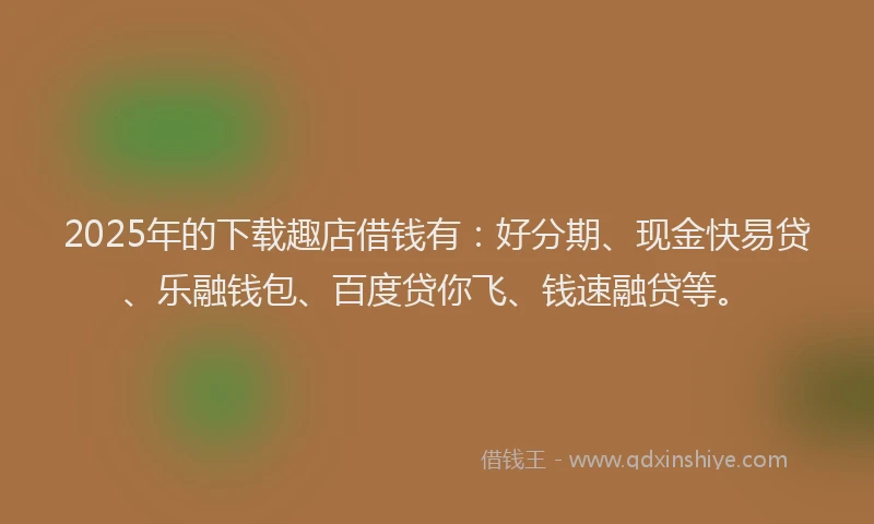 2025年的下载趣店借钱有：好分期、现金快易贷、乐融钱包、百度贷你飞、钱速融贷等。