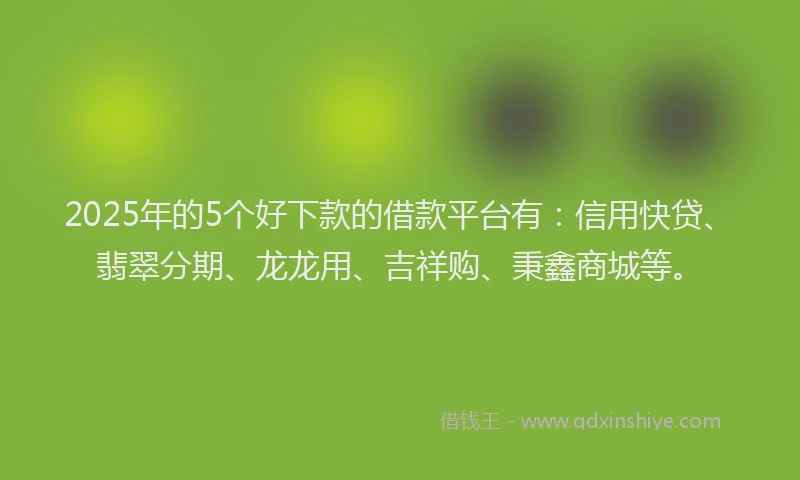 2025年的5个好下款的借款平台有：信用快贷、翡翠分期、龙龙用、吉祥购、秉鑫商城等。
