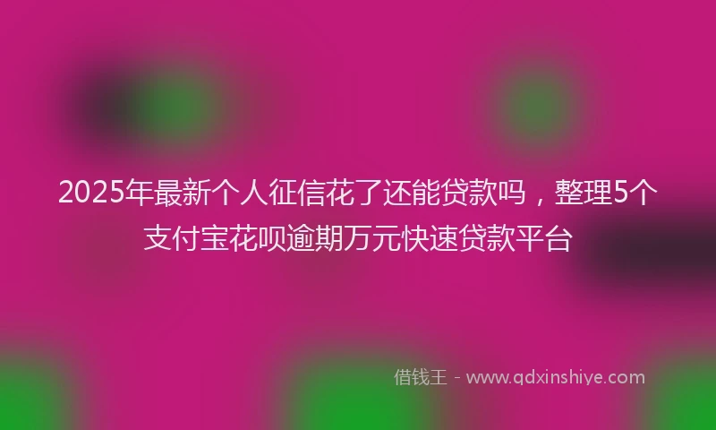 2025年最新个人征信花了还能贷款吗，整理5个支付宝花呗逾期万元快速贷款平台